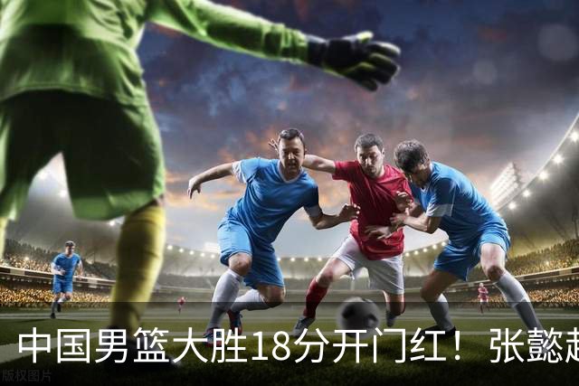 中国男篮大胜18分开门红！张懿赵杰23分3板6助2断，被誉为4字外援