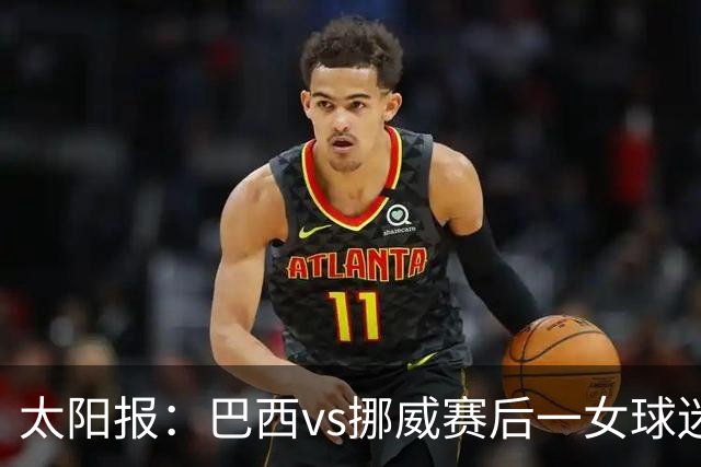 太阳报：巴西vs挪威赛后一女球迷在西班牙失踪，母亲发寻人启事
