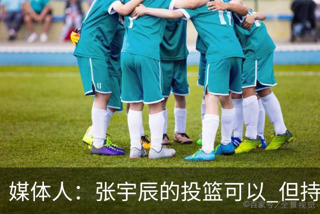 媒体人：张宇辰的投篮可以 但持球绕防守&持球投3分硬解就不行了
