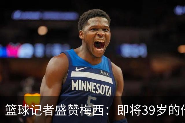 篮球记者盛赞梅西：即将39岁的他依旧无与伦比 梅西之后再无梅西