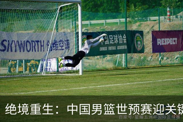绝境重生：中国男篮世预赛迎关键第二阶段 拼搏定能破局