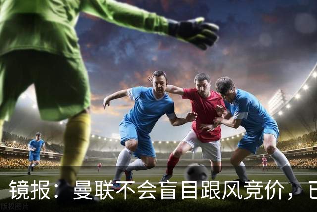 镜报：曼联不会盲目跟风竞价，已退出墨西哥新星莫拉的争夺战